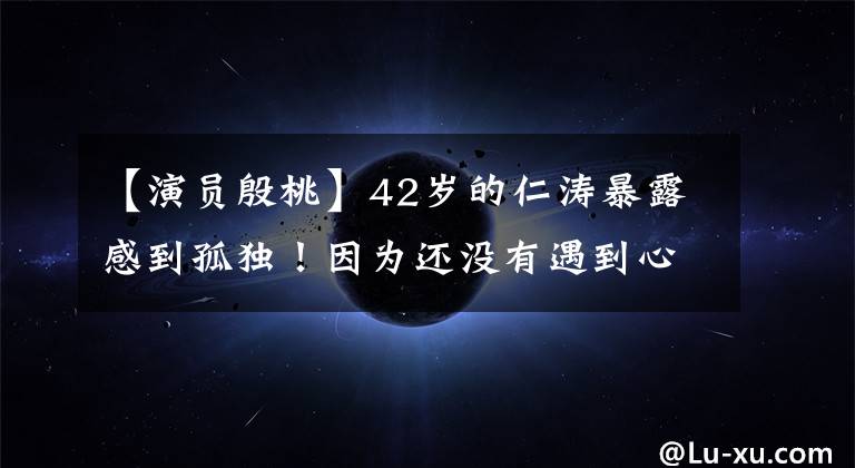【演员殷桃】42岁的仁涛暴露感到孤独!因为还没有遇到心仪的结婚对象,离婚后丑闻频发