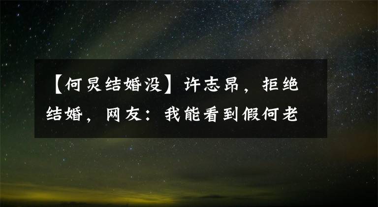 【何炅结婚没】许志昂,拒绝结婚,网友:我能看到假何老师。