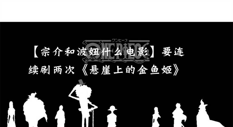 【宗介和波妞什么电影】要连续刷两次《悬崖上的金鱼姬》才能知道宗介和宝女的爱情