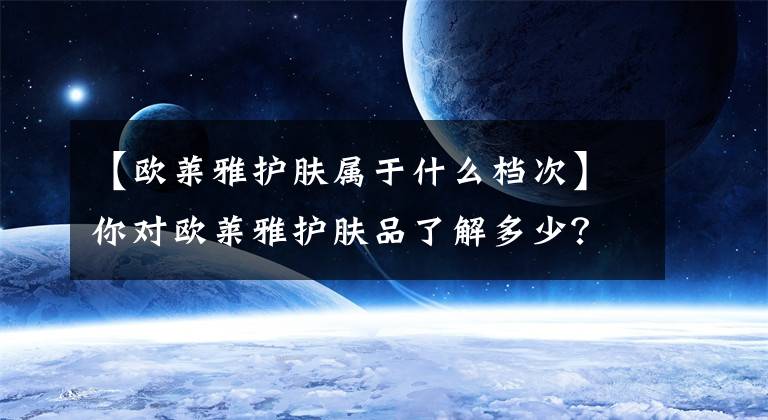 【欧莱雅护肤属于什么档次】你对欧莱雅护肤品了解多少?从霸平到高级,不捧不贬,教你选择最好的