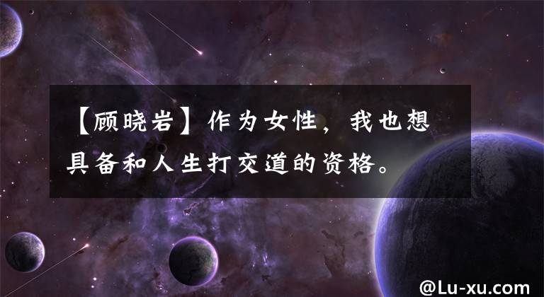 【顾晓岩】作为女性,我也想具备和人生打交道的资格。