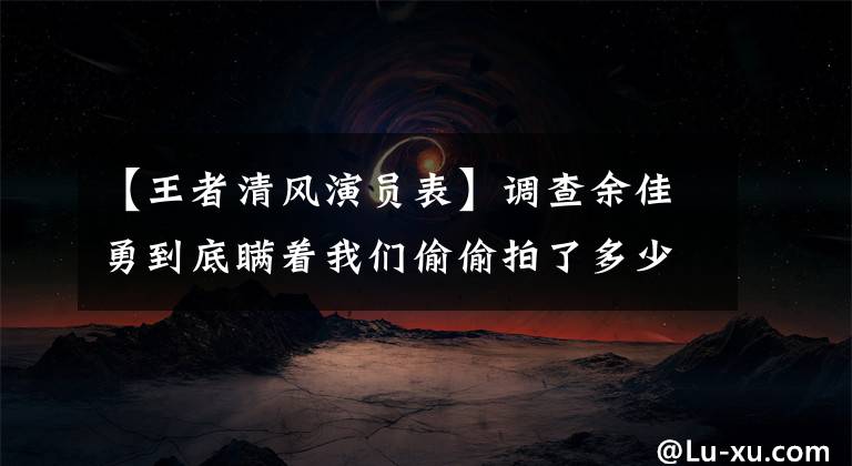 【王者清风演员表】调查余佳勇到底瞒着我们偷偷拍了多少电影电视剧。
