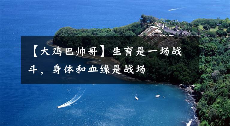 【大鸡巴帅哥】生育是一场战斗，身体和血缘是战场