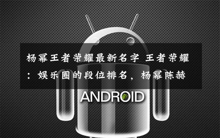 杨幂王者荣耀最新名字 王者荣耀：娱乐圈的段位排名，杨幂陈赫实力相差十万八千里！