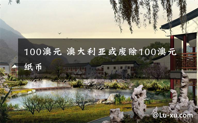 100澳元 澳大利亚或废除100澳元纸币