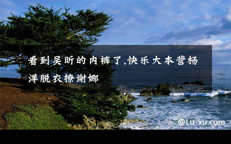 看到吴昕的内裤了,快乐大本营杨洋脱衣撩谢娜