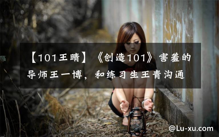【101王晴】《创造101》害羞的导师王一博,和练习生王青沟通很甜蜜!