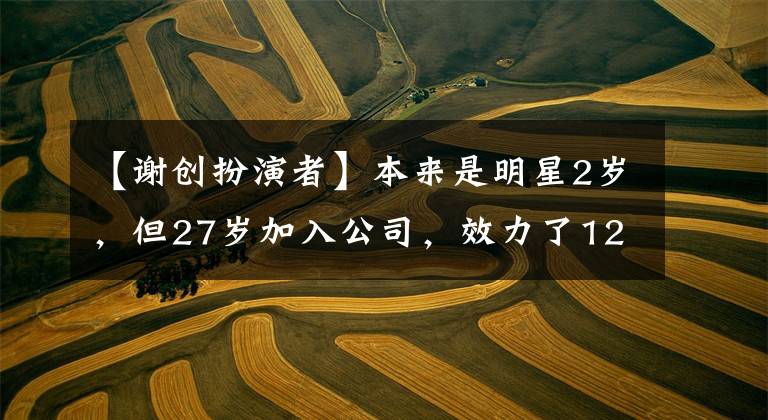 【谢创扮演者】本来是明星2岁，但27岁加入公司，效力了12年，凭借史明成获得了人气