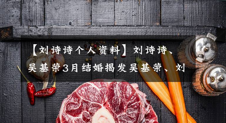 【刘诗诗个人资料】刘诗诗、吴基荣3月结婚揭发吴基荣、刘诗诗恋爱史