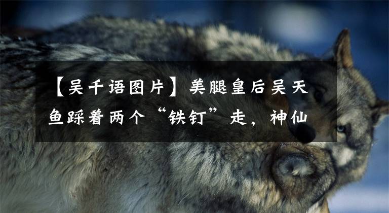 【吴千语图片】美腿皇后吴天鱼踩着两个“铁钉”走，神仙腿成为焦点，网友：服气