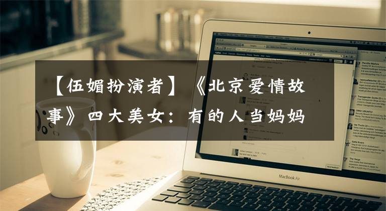 【伍媚扮演者】《北京爱情故事》四大美女：有的人当妈妈，有的人离婚幸福，但只有她依然单身