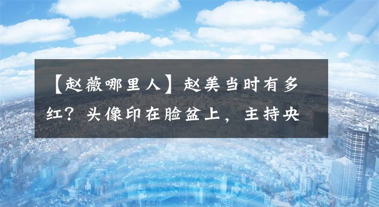 【赵薇哪里人】赵美当时有多红？头像印在脸盆上，主持央视春晚主持，让阿西倒闭？