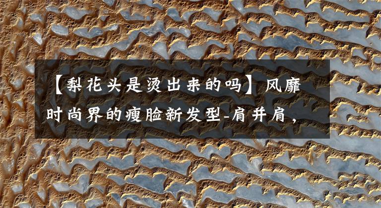 【梨花头是烫出来的吗】风靡时尚界的瘦脸新发型-肩并肩，梨花火热！着火了！