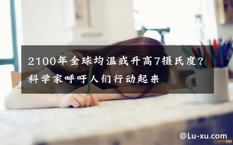 2100年全球均温或升高7摄氏度?科学家呼吁人们行动起来