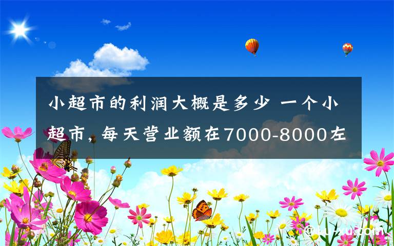 小超市的利润大概是多少 一个小超市, 每天营业额在7000-8000左右, 你知道一个月利润有多少?