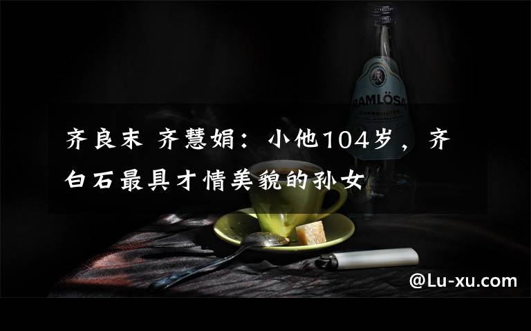 齐良末 齐慧娟:小他104岁,齐白石最具才情美貌的孙女