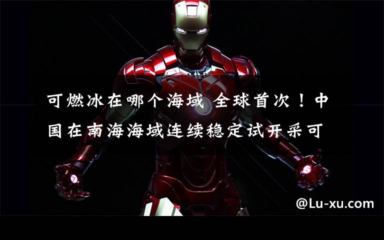 可燃冰在哪个海域 全球首次!中国在南海海域连续稳定试开采可燃冰成功