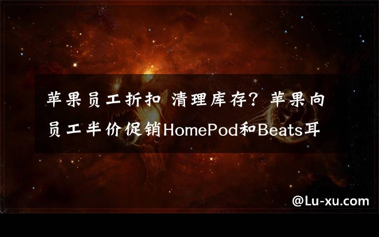 苹果员工折扣 清理库存?苹果向员工半价促销HomePod和Beats耳机