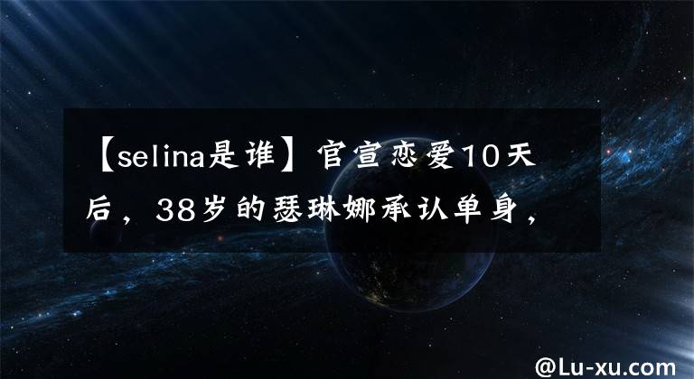 【selina是谁】官宣恋爱10天后,38岁的瑟琳娜承认单身,男人说很难克服11岁的年龄差异。