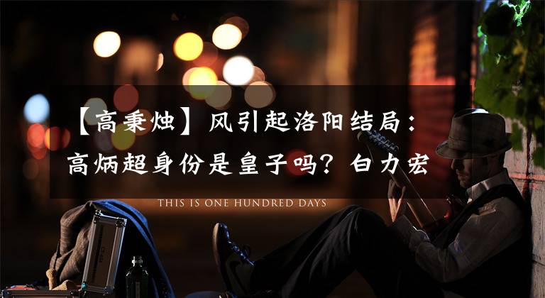 【高秉烛】风引起洛阳结局：高炳超身份是皇子吗？白力宏复仇伤心，武士越心恨