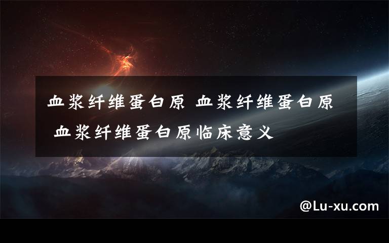 血浆纤维蛋白原 血浆纤维蛋白原 血浆纤维蛋白原临床意义