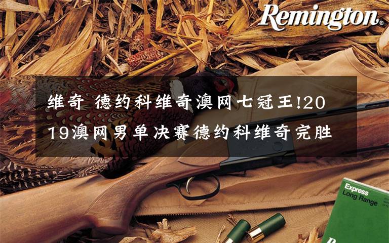 维奇 德约科维奇澳网七冠王!2019澳网男单决赛德约科维奇完胜纳达尔