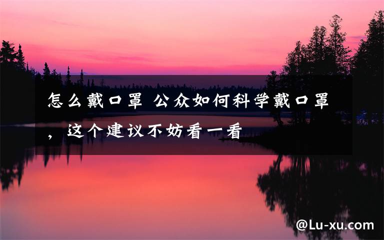 怎么戴口罩 公众如何科学戴口罩,这个建议不妨看一看