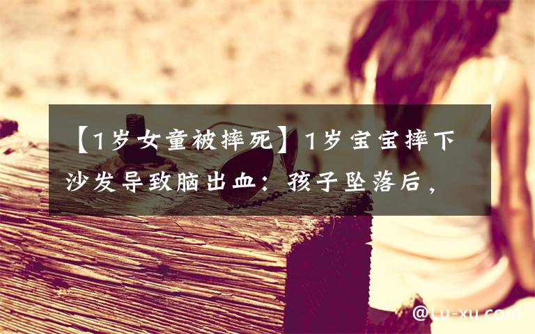 【1岁女童被摔死】1岁宝宝摔下沙发导致脑出血:孩子坠落后,你第一步就做错了