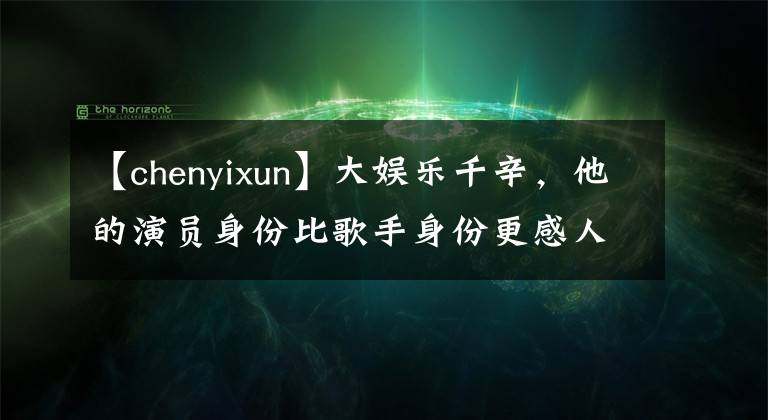 【chenyixun】大娱乐千辛，他的演员身份比歌手身份更感人