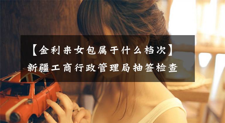 【金利来女包属于什么档次】新疆工商行政管理局抽签检查:金丽来黄金女包抽签检查不合格。