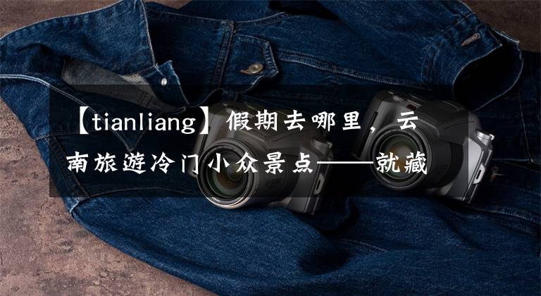 【tianliang】假期去哪里,云南旅游冷门小众景点——就藏在云南的世外桃源。