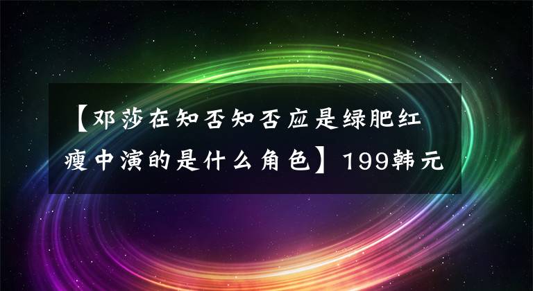 【邓莎在知否知否应是绿肥红瘦中演的是什么角色】199韩元的衣服引起的争议是邓公司耍大牌吗？还是商店太骗人了？