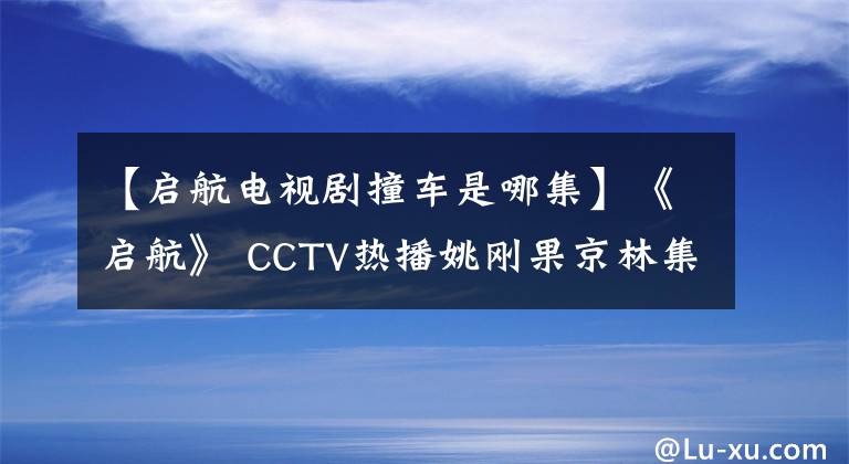 【启航电视剧撞车是哪集】《启航》 CCTV热播姚刚果京林集团CP爱