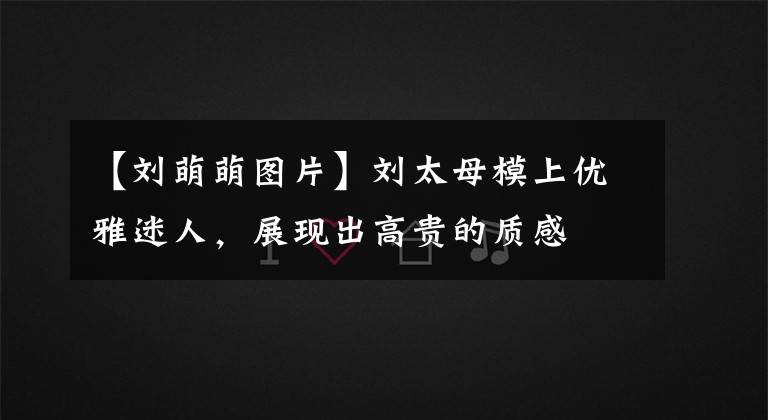 【刘萌萌图片】刘太母模上优雅迷人,展现出高贵的质感