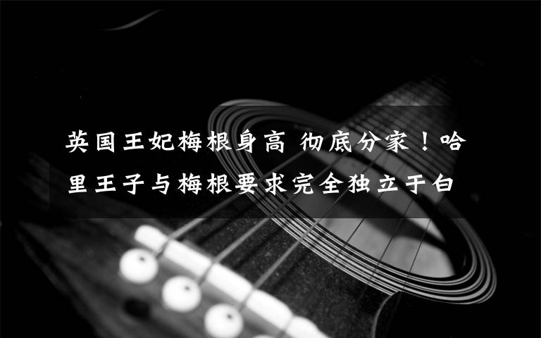 英国王妃梅根身高 彻底分家!哈里王子与梅根要求完全独立于白金汉宫,遭英国女王一票否决
