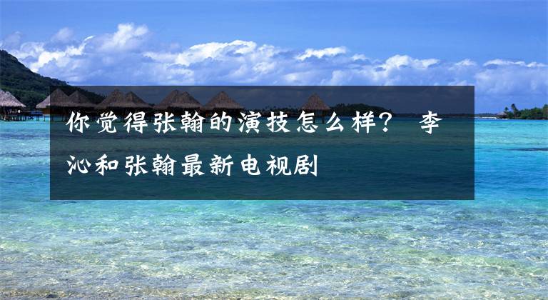 你觉得张翰的演技怎么样? 李沁和张翰最新电视剧