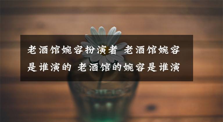 老酒馆婉容扮演者 老酒馆婉容是谁演的 老酒馆的婉容是谁演的