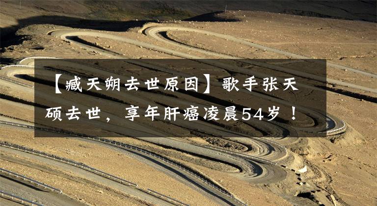 【臧天朔去世原因】歌手张天硕去世，享年肝癌凌晨54岁！吸烟、长期熬夜的人都是高危人群