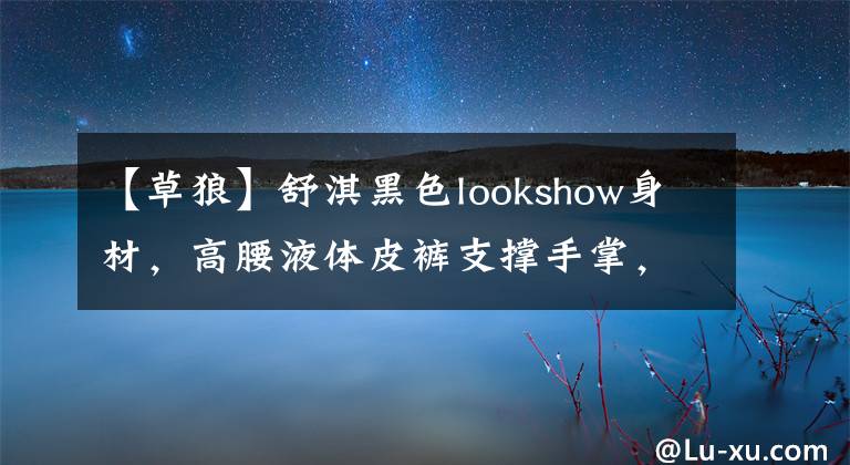 【草狼】舒淇黑色lookshow身材，高腰液体皮裤支撑手掌，腰部，性感啊