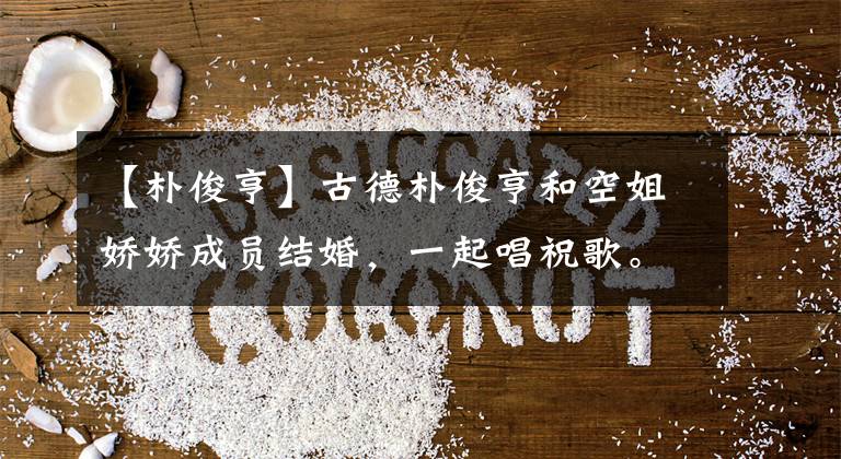 【朴俊亨】古德朴俊亨和空姐娇娇成员结婚，一起唱祝歌。