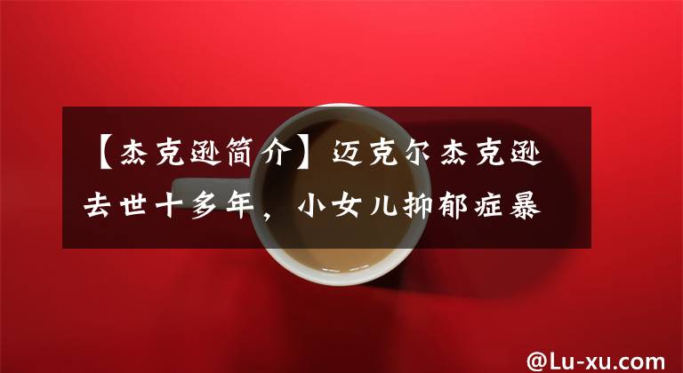 【杰克逊简介】迈克尔杰克逊去世十多年，小女儿抑郁症暴饮暴食，生母断绝感情变故。