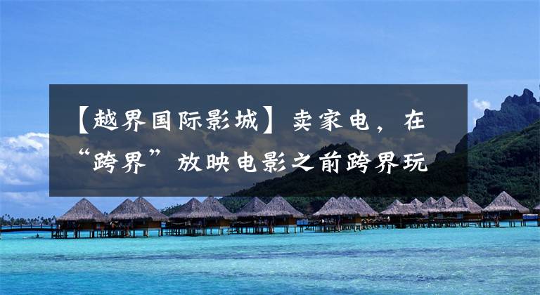 【越界国际影城】卖家电,在“跨界”放映电影之前跨界玩耍。
