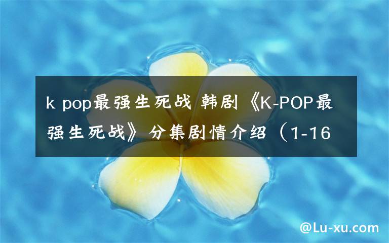 k pop最强生死战 韩剧《K-POP最强生死战》分集剧情介绍(1-16全集)大结局