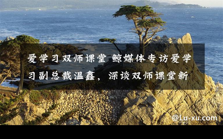 爱学习双师课堂 鲸媒体专访爱学习副总裁温鑫,深谈双师课堂新模式