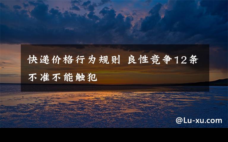 快递价格行为规则 良性竞争12条不准不能触犯