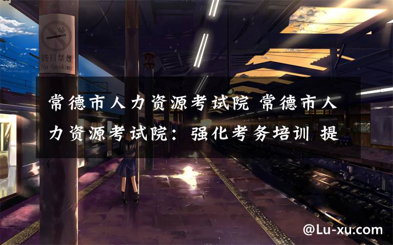 常德市人力资源考试院 常德市人力资源考试院:强化考务培训 提升守纪意识