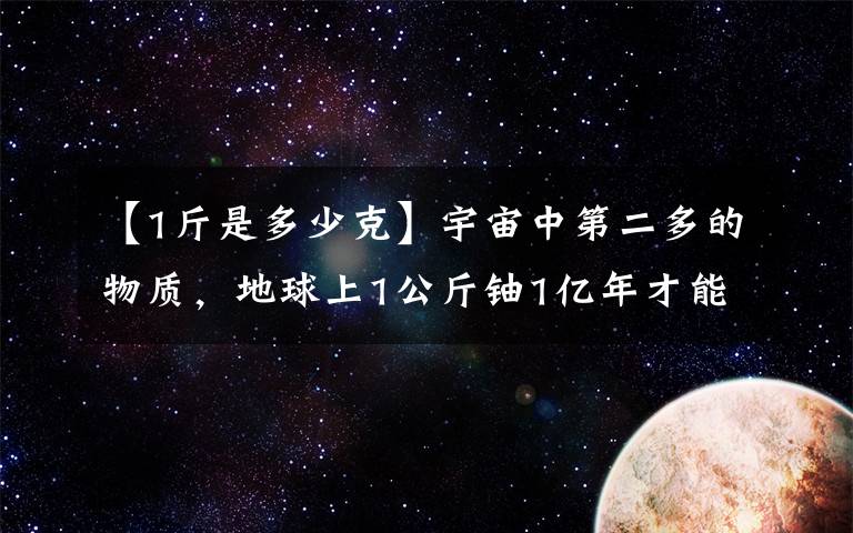 【1斤是多少克】宇宙中第二多的物质，地球上1公斤铀1亿年才能生产2克