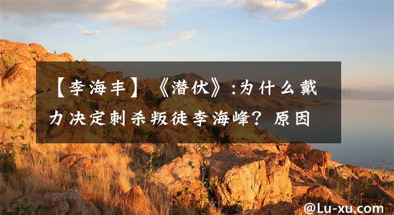 【李海丰】《潜伏》:为什么戴力决定刺杀叛徒李海峰?原因就在这里!情节精彩