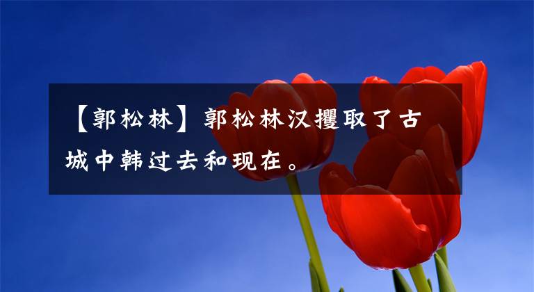 【郭松林】郭松林汉攫取了古城中韩过去和现在。