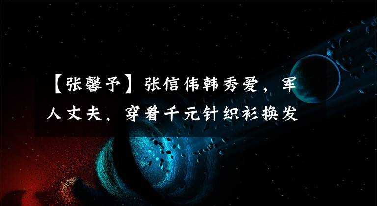 【张馨予】张信伟韩秀爱,军人丈夫,穿着千元针织衫换发型,脸胖乎乎的,脸豆腔